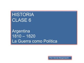 HISTORIA
CLASE 6
Argentina
1810 – 1820
La Guerra como Política
Prof. Hernán Bergamaschi
 