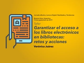 Jornada eBooks y Lectura Digital: Realidades y Tendencias
Buenos Aires, Argentina
10 de septiembre de 2019
Verónica Juárez
Taller
Garantizar el acceso a
los libros electrónicos
en bibliotecas:
retos y acciones
 