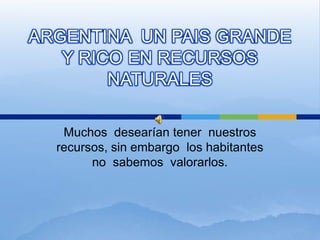 ARGENTINA  UN PAIS GRANDE  Y RICO EN RECURSOS NATURALES Muchos  desearían tener  nuestros recursos, sin embargo  los habitantes no  sabemos  valorarlos. 