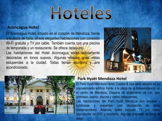 Aconcagua Hotel
El Aconcagua Hotel, situado en el corazón de Mendoza, frente
a la plaza de Italia, ofrece elegantes habitaciones con conexión
Wi-Fi gratuita y TV por cable. También cuenta con una piscina
de temporada y un restaurante. Se ofrece desayuno.
Las habitaciones del Hotel Aconcagua están sobriamente
decoradas en tonos suaves. Algunas ofrecen unas vistas
estupendas a la ciudad. Todas tienen escritorio y aire
acondicionado.

                                                Park Hyatt Mendoza Hotel
                                               El Park Hyatt Mendoza Hotel, Casino & Spa está ubicado en un
                                               impresionante edificio frente a la plaza de la Independencia, en
                                               el centro de Mendoza. Dispone de alojamiento de lujo, spa,
                                               gimnasio, casino, piscina y varios restaurantes.
                                               Las habitaciones del Park Hyatt Mendoza son amplias y
                                               luminosas y presentan una decoración de estilo
                                               contemporáneo. Además, todas incluyen TV por cable,
                                               reproductor de DVD y escritorio. Algunas disponen de zona de
                                               estar.
 