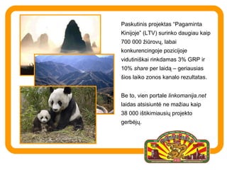 Paskutinis projektas “Pagaminta Kinijoje” (LTV) surinko daugiau kaip 700 000 žiūrovų,  labai konk urencingoje pozicijoje vidutiniškai rinkdamas  3% GRP ir 10%   share  per laidą – geriausias šios laiko zonos kanalo rezultatas.  Be to, vien portale  linkomanija.net  laidas atsisiuntė ne mažiau kaip 38 000  i štikimiausių projekto gerbėjų.  