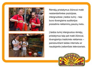 Rėmėjų pristatymus žiūrovai matė nestandartinėse pozicijose, intergruotose į laidos turinį – taip buvo išvengiama auditorijos praradimo reklaminių pauzių metu.  Į laidos turinį intergruotus rėmėjų pristatymus taip pat matė žiūrovai, išvengiantys tradicinės reklamos – parsisiunčiant laidas internetu ar naudojantis įrašančiais televizoriais.  
