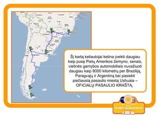 Šį kartą keliautojai ketina įveikti daugiau kaip pusę Pietų Amerikos žemyno, senais, vietinės gamybos automobiliais nuvažiuoti daugiau kaip 8000 kilometrų per Braziliją, Paragvajų ir Argentiną bei pasiekti piečiausią pasaulio miestą Ushuaia – OFICIALŲ PASAULIO KRAŠTĄ.  