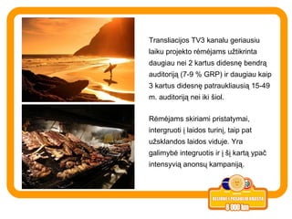 Transliacijos TV3 kanalu geriausiu laiku projekto rėmėjams užtikrinta daugiau nei 2 kartus didesnę bendrą auditoriją (7-9 % GRP) ir daugiau kaip 3 kartus didesnę patraukliausią 15-49 m. auditoriją nei iki šiol.  R ėmėjams skiriami pristatymai, intergruoti į laidos turinį, taip pat užsklandos laidos viduje. Yra galimybė integruotis ir į šį kartą ypač intensyvią anonsų kampaniją.  