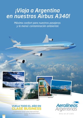 ¡Viaja a Argentina
     en nuestros Airbus A340!
                    Máximo confort para nuestros pasajeros
                     y la menor contaminación ambiental.




      El Calafate




                                                                     Ushuaia


                                                      Buenos Aires

                                             Iguazú




           VUELA TODO EL AÑO EN
           CLASE BUSINESS
             suplemento lineal vuelo internacional
           clase business C (todas las temporadas):
                            1600€
20
 