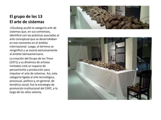 El grupo de los 13
El arte de sistemas
J.Glusberg acuñó la categoría arte de
sistemas que, en sus comienzos,
identificó con las prácticas asociadas al
arte conceptual que se desarrollaban
en ese momento en el ámbito
internacional. Luego, el término se
resignificó y se asoció exclusivamente
al ámbito latinoamericano.
La creación del Grupo de los Trece
(1971) y su dinámica de artistas
invitados creó un espacio de
pensamiento y producción para
impulsar el arte de sistemas. Así, esta
categoría ligada al arte tecnológico,
procesual, político y, en general, de
temática social, fue la estrategia de
promoción institucional del CAYC, a lo
largo de los años setenta.
 