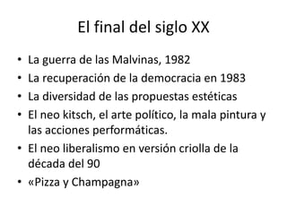 El final del siglo XX
• La guerra de las Malvinas, 1982
• La recuperación de la democracia en 1983
• La diversidad de las propuestas estéticas
• El neo kitsch, el arte político, la mala pintura y
las acciones performáticas.
• El neo liberalismo en versión criolla de la
década del 90
• «Pizza y Champagna»
 