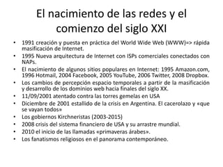 El nacimiento de las redes y el
comienzo del siglo XXI
• 1991 creación y puesta en práctica del World Wide Web (WWW)=> rápida
masificación de Internet.
• 1995 Nueva arquitectura de Internet con ISPs comerciales conectados con
NAPs.
• El nacimiento de algunos sitios populares en Internet: 1995 Amazon.com,
1996 Hotmail, 2004 Facebook, 2005 YouTube, 2006 Twitter, 2008 Dropbox.
• Los cambios de percepción espacio temporales a partir de la masificación
y desarrollo de los dominios web hacia finales del siglo XX.
• 11/09/2001 atentado contra las torres gemelas en USA
• Diciembre de 2001 estallido de la crisis en Argentina. El cacerolazo y «que
se vayan todos»
• Los gobiernos Kirchneristas (2003-2015)
• 2008 crisis del sistema financiero de USA y su arrastre mundial.
• 2010 el inicio de las llamadas «primaveras árabes».
• Los fanatismos religiosos en el panorama contemporáneo.
 