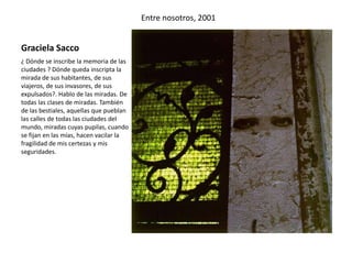 Graciela Sacco
Entre nosotros, 2001
¿ Dónde se inscribe la memoria de las
ciudades ? Dónde queda inscripta la
mirada de sus habitantes, de sus
viajeros, de sus invasores, de sus
expulsados?. Hablo de las miradas. De
todas las clases de miradas. También
de las bestiales, aquellas que pueblan
las calles de todas las ciudades del
mundo, miradas cuyas pupilas, cuando
se fijan en las mías, hacen vacilar la
fragilidad de mis certezas y mis
seguridades.
 