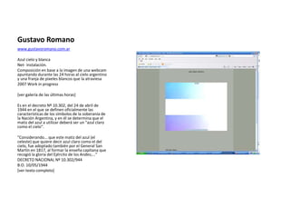 Gustavo Romano
www.gustavoromano.com.ar
Azul cielo y blanca
Net- instalación.
Composición en base a la imagen de una webcam
apuntando durante las 24 horas al cielo argentino
y una franja de pixeles blancos que la atraviesa
2007 Work in progress
[ver galería de las últimas horas]
Es en el decreto Nº 10.302, del 24 de abril de
1944 en el que se definen oficialmente las
características de los símbolos de la soberanía de
la Nación Argentina, y en él se determina que el
matiz del azul a utilizar deberá ser un "azul claro
como el cielo".
"Considerando... que este matiz del azul (el
celeste) que quiere decir azul claro como el del
cielo, fue adoptado también por el General San
Martín en 1817, al formar la enseña capitana que
recogió la gloria del Ejército de los Andes;..."
DECRETO NACIONAL Nº 10.302/944
B.O. 10/05/1944
[ver texto completo]
 