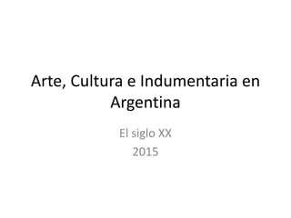 Arte, Cultura e Indumentaria en
Argentina
El siglo XX
2015
 