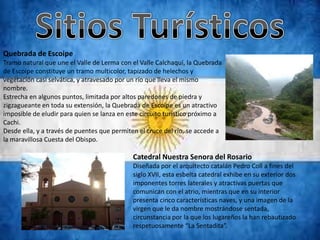 Quebrada de Escoipe
Tramo natural que une el Valle de Lerma con el Valle Calchaquí, la Quebrada
de Escoipe constituye un tramo multicolor, tapizado de helechos y
vegetación casi selvática, y atravesado por un río que lleva el mismo
nombre.
Estrecha en algunos puntos, limitada por altos paredones de piedra y
zigzagueante en toda su extensión, la Quebrada de Escoipe es un atractivo
imposible de eludir para quien se lanza en este circuito turístico próximo a
Cachi.
Desde ella, y a través de puentes que permiten el cruce del río, se accede a
la maravillosa Cuesta del Obispo.

                                             Catedral Nuestra Senora del Rosario
                                             Diseñada por el arquitecto catalán Pedro Coll a fines del
                                             siglo XVII, esta esbelta catedral exhibe en su exterior dos
                                             imponentes torres laterales y atractivas puertas que
                                             comunican con el atrio, mientras que en su interior
                                             presenta cinco características naves, y una imagen de la
                                             virgen que le da nombre mostrándose sentada,
                                             circunstancia por la que los lugareños la han rebautizado
                                             respetuosamente “La Sentadita”.
 