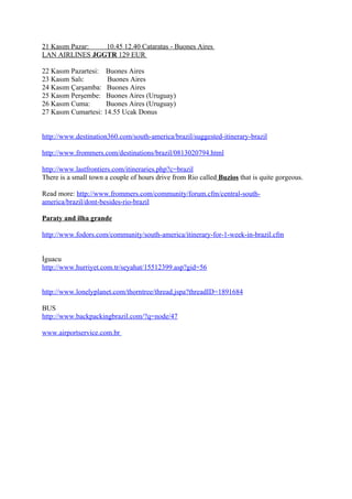 21 Kasım Pazar: 10.45 12.40 Cataratas - Buones Aires
LAN AIRLINES JGGTR 129 EUR

22 Kasım Pazartesi: Buones Aires
23 Kasım Salı:       Buones Aires
24 Kasım Çarşamba: Buones Aires
25 Kasım Perşembe: Buones Aires (Uruguay)
26 Kasım Cuma:       Buones Aires (Uruguay)
27 Kasım Cumartesi: 14.55 Ucak Donus


http://www.destination360.com/south-america/brazil/suggested-itinerary-brazil

http://www.frommers.com/destinations/brazil/0813020794.html

http://www.lastfrontiers.com/itineraries.php?c=brazil
There is a small town a couple of hours drive from Rio called Buzios that is quite gorgeous.

Read more: http://www.frommers.com/community/forum.cfm/central-south-
america/brazil/dont-besides-rio-brazil

Paraty and ilha grande

http://www.fodors.com/community/south-america/itinerary-for-1-week-in-brazil.cfm


İguacu
http://www.hurriyet.com.tr/seyahat/15512399.asp?gid=56


http://www.lonelyplanet.com/thorntree/thread.jspa?threadID=1891684

BUS
http://www.backpackingbrazil.com/?q=node/47

www.airportservice.com.br
 