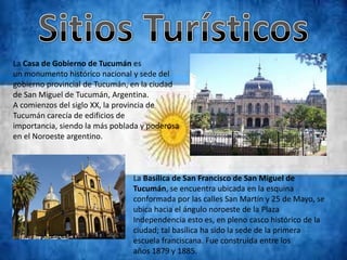 La Casa de Gobierno de Tucumán es
un monumento histórico nacional y sede del
gobierno provincial de Tucumán, en la ciudad
de San Miguel de Tucumán, Argentina.
A comienzos del siglo XX, la provincia de
Tucumán carecía de edificios de
importancia, siendo la más poblada y poderosa
en el Noroeste argentino.



                                La Basílica de San Francisco de San Miguel de
                                Tucumán, se encuentra ubicada en la esquina
                                conformada por las calles San Martín y 25 de Mayo, se
                                ubica hacia el ángulo noroeste de la Plaza
                                Independencia esto es, en pleno casco histórico de la
                                ciudad; tal basílica ha sido la sede de la primera
                                escuela franciscana. Fue construida entre los
                                años 1879 y 1885.
 
