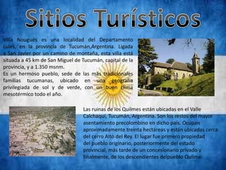 Villa Nougués es una localidad del Departamento
Lules, en la provincia de Tucumán,Argentina. Ligada
a San Javier por un camino de montaña, esta villa está
situada a 45 km de San Miguel de Tucumán, capital de la
provincia, y a 1.350 msnm.
Es un hermoso pueblo, sede de las más tradicionales
familias tucumanas, ubicado en una geografía
privilegiada de sol y de verde, con un buen clima
mesotérmico todo el año.

                                 Las ruinas de los Quilmes están ubicadas en el Valle
                                 Calchaquí, Tucumán, Argentina. Son los restos del mayor
                                 asentamiento precolombino en dicho país. Ocupan
                                 aproximadamente treinta hectáreas y están ubicadas cerca
                                 del cerro Alto del Rey. El lugar fue primero propiedad
                                 del pueblo originario, posteriormente del estado
                                 provincial, más tarde de un concesionario privado y
                                 finalmente, de los descendientes delpueblo Quilme.
 