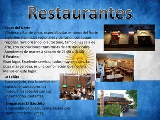 Cavas del Norte
 Vinoteca y Bar de vinos, especializados en vinos del Norte
 argentino y comidas regionales y de fusión con toque
 regional, revalorizando lo autóctono, también es sala de
 arte, con exposiciones transitorias de artistas locales.
 Atendemos de martes a sábado de 21:00 a 01:00.
Il Postino
Gran lugar. Excelente servicio, todos muy amables. La
pizza mas cerveza, es una combinación que no falla.
Menos en este lugar.
 La Leñita
 Buen servicio, rica la comida en
 especial encantadores los
 mozos. Y los sabados con sus
 encantadores cantantes.
 Empanadas El Gauchito
 Empanadas de queso, carne, tajada con
 queso, mariscos, y mas.
 