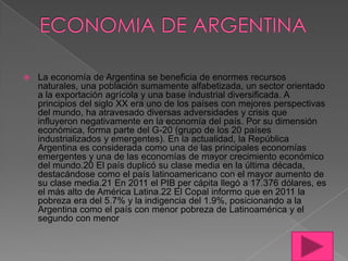 

La economía de Argentina se beneficia de enormes recursos
naturales, una población sumamente alfabetizada, un sector orientado
a la exportación agrícola y una base industrial diversificada. A
principios del siglo XX era uno de los países con mejores perspectivas
del mundo, ha atravesado diversas adversidades y crisis que
influyeron negativamente en la economía del país. Por su dimensión
económica, forma parte del G-20 (grupo de los 20 países
industrializados y emergentes). En la actualidad, la República
Argentina es considerada como una de las principales economías
emergentes y una de las economías de mayor crecimiento económico
del mundo.20 El país duplicó su clase media en la última década,
destacándose como el país latinoamericano con el mayor aumento de
su clase media.21 En 2011 el PIB per cápita llegó a 17.376 dólares, es
el más alto de América Latina.22 El Copal informo que en 2011 la
pobreza era del 5.7% y la indigencia del 1.9%, posicionando a la
Argentina como el país con menor pobreza de Latinoamérica y el
segundo con menor

 