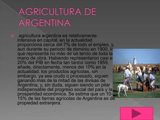 

agricultura argentina es relativamente
intensiva en capital, en la actualidad
proporciona cerca del 7% de todo el empleo, y,
aun durante su periodo de dominio en 1900, lo
que representa no más de un tercio de toda la
mano de obra. Habiendo representaron casi el
20% del PIB en fecha tan tardía como 1959,
añade, directamente, menos del 10% en la
actualidad. los productos agrícolas, sin
embargo, ya sea crudo o procesado, siguen
ganando más de la mitad de las divisas de
Argentina, y, sin duda, siguen siendo un pilar
indispensable del progreso social del país y la
prosperidad económica. Se estima que un 1015% de las tierras agrícolas de Argentina es de
propiedad extranjera.

 