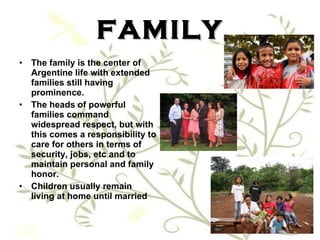 FAMILY The family is the center of Argentine life with extended families still having prominence.  The heads of powerful families command widespread respect, but with this comes a responsibility to care for others in terms of security, jobs, etc and to maintain personal and family honor.  Children usually remain living at home until married 