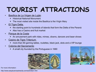 TOURIST ATTRACTIONS Basílica de La Virgen de Luján   Historical National Monument The most visited site inside the Basilica is the Virgin Mary  El Tigre  Delta  the  starting  point to hundreds of islands that form the Delta of the Paran á  Also has a Casino and fruit market Parque de la Costa   An amusement park with rides,   mimes, clowns,  dancers  and  laser  shows  Casino de Tigre Trilenium  m ore than  60   gaming  tables, roulette s , black jack,  slots   and a VIP  lounge   Colonia del Sacramento A small city founded by the Portuguese in 1680 For more information: http://www.easybuenosairescity.com/activities1.htm 