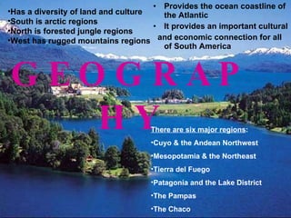 GEOGRAPHY Provides the ocean coastline of the Atlantic It provides an important cultural  and economic connection for all of South America There are six major regions : Cuyo & the Andean Northwest  Mesopotamia & the Northeast  Tierra del Fuego  Patagonia and the Lake District  The Pampas The Chaco Has a diversity of land and culture South is arctic regions North is forested jungle regions West has rugged mountains regions 