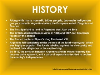 HISTORY Along with many nomadic tribes people, two main indigenous  groups existed in Argentina before the European arrival: Diaguita and Guarani   The first Spaniard to land in Argentina was Juan de Solis The British attacked Buenos Aires in 1806 and 1807, but Spaniards fought off the attacks The French captured Spain’s King Ferdinand VIII  Argentina fell completely under the rule of the local viceroyalty, which was highly unpopular. The locals rebelled against the viceroyalty and declared their allegiance to the captive king   By 1816, the division between Argentina and its mother country had become quite apparent, and a party of separatists decided to declare the country's independence  http://www.geographia.com/argentina/history.htm 