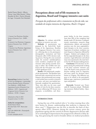 ORIGINAL ARTICLE



Rachel Duarte Moritz1, Alberto
Deicas2, Juan Pablo Rossini3, Nilton
                                           Perceptions about end of life treatment in
Brandão da Silva1, Patrícia Miranda        Argentina, Brazil and Uruguay intensive care units
do Lago1, Fernando Osni Machado1
                                           Percepção dos profissionais sobre o tratamento no fim da vida, nas
                                           unidades de terapia intensiva da Argentina, Brasil e Uruguai




1. Intense Care Physicians, Brazilian         ABSTRACT                                  peutic futility. In the three countries,
Society of Intensive Care - AMIB -                                                      more than 90% of the completers had
Brazil.                                        Objective: To evaluate end-of-life       already made LTE decisions. Cardiopul-
2. Intensive Care Physicians, Uruguayan    procedures in intensive care units.          monary resuscitation, vasoactive drugs
Society of Intensive Care - SUMI –             Methods: A questionnaire was             administration, dialysis and parenteral
Uruguay.                                   prepared by the End-of-Life Study            nutrition were the most suspended/re-
3. Intensive Care Physician, Argentinean   Group of the Argentinean, Brazilian          fused therapies in the three countries.
Society of Intensive Care – SATI –         and Uruguayan Intensive Care societ-         Suspension of mechanic ventilation was
Argentina.                                 ies, collecting data on the participants’    more frequent in Argentina, followed by
                                           demographics, institutions and limit         Uruguay. Sedation and analgesia were
                                           therapeutic effort (LTE) decision mak-       the less suspended therapies in the three
                                           ing process. During this cross sectional     countries. Legal definement and ethical
                                           study, the societies’ multidisciplinary      issues were mentioned as the main barri-
                                           teams members completed the ques-            ers for the LTE decision making process.
                                           tionnaire either during scientific meet-         Conclusion: LTE decisions are fre-
                                           ings or online. The variables were ana-      quent among the professionals working
                                           lyzed with the Chi-square test, with a       in the three countries’ intensive care
                                           p<0.05 significance level.                   units. We found a more proactive LTE
                                               Results: 420 professionals complet-      decision making trend In Argentina,
                                           ed the questionnaire. The Brazilian units    and more equity for decisions distri-
                                           had more beds, unrestricted visit was less   bution in Uruguay. This difference ap-
                                           frequent, their professionals were young-    pears to be related to the participants’
Received from: Southern Cone End-          er and worked more recently in intensive     different ages, experiences, professional
of-Life Care Workgroup – a partnership     care units, and more non-medical pro-        types and genders.
between Brazilian Society of Intensive     fessionals completed the questionnaire.
Care Medicine – AMIB, Brazil;              Three visits daily was the more usual            Keywords: Terminal care; Termi-
Argentinean Society of Intensive Care      number of visits for the three countries.    nally ill; Treatment refusal;   Withhold-
Medicine – SATI – Argentina and            The most influencing LTE factors were        ing treatment; Medical futility;  Ques-
Uruguayan Socity of Intensive Care         prognosis, co-morbidities, and thera-        tionnaires
Medicine – SUMI – Uruguay.

Submitted on May 8, 2010
Accepted on June 14, 2010                     INTRODUCTION

Author for correspondence:                    Saying that one of the medical roles is “to refuse treating those who
Rachel Duarte Moritz                       were beaten by disease, understanding that medicine is impotent for
Rua João Paulo 1929 - Bairro João          these cases” (1), Hippocrates was the first to describe the limit of ther-
Paulo
                                           apeutic effort (LTE). However, during the current century, given the
Zip Code: 88030-300 – Florianópolis
                                           population ageing and the control of chronic-degenerative diseases add-
(SC), Brazil.
E-mail: rachel@hu.ufsc.br
                                           ed to technological improvements has progressively allowed to delay dy-
                                           ing, thus generating the need to broaden debate on medical procedures



                                                                                            Rev Bras Ter Intensiva. 2010; 22(2):125-132
 