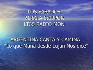 LOS SABADOS  21:00 A 0:00POR  LT35 RADIO MON  ARGENTINA CANTA Y CAMINA  “ Lo que María desde Lujan Nos dice” 