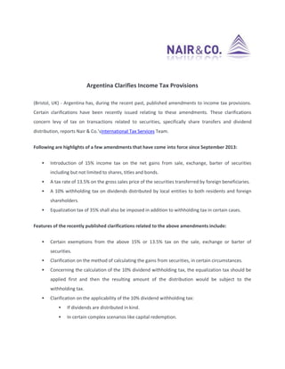 Argentina Clarifies Income Tax Provisions
(Bristol, UK) - Argentina has, during the recent past, published amendments to income tax provisions.
Certain clarifications have been recently issued relating to these amendments. These clarifications
concern levy of tax on transactions related to securities, specifically share transfers and dividend
distribution, reports Nair & Co.’sInternational Tax Services Team.
Following are highlights of a few amendments that have come into force since September 2013:


Introduction of 15% income tax on the net gains from sale, exchange, barter of securities
including but not limited to shares, titles and bonds.



A tax rate of 13.5% on the gross sales price of the securities transferred by foreign beneficiaries.



A 10% withholding tax on dividends distributed by local entities to both residents and foreign
shareholders.



Equalization tax of 35% shall also be imposed in addition to withholding tax in certain cases.

Features of the recently published clarifications related to the above amendments include:


Certain exemptions from the above 15% or 13.5% tax on the sale, exchange or barter of
securities.



Clarification on the method of calculating the gains from securities, in certain circumstances.



Concerning the calculation of the 10% dividend withholding tax, the equalization tax should be
applied first and then the resulting amount of the distribution would be subject to the
withholding tax.



Clarification on the applicability of the 10% dividend withholding tax:


If dividends are distributed in kind.



In certain complex scenarios like capital redemption.

 