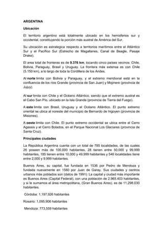 ARGENTINA

Ubicación

El territorio argentino está totalmente ubicado en los hemisferios sur y
occidental, constituyendo la porción más austral de América del Sur.

Su ubicación es estrategica respecto a territorios marítimos entre el Atlántico
Sur y el Pacífico Sur (Estrecho de Magallanes, Canal de Beagle, Pasaje
Drake).

El area total de fronteras es de 9.376 km, tocando cinco países vecinos: Chile,
Bolivia, Paraguay, Brasil y Uruguay. La frontera más extensa es con Chile
(5.150 km), a lo largo de toda la Cordillera de los Andes.

Al norte limita con Bolivia y Paraguay, y el extremo meridional está en la
confluencia de los ríos Grande (provincia de San Juan) y Mojinere (provincia de
Jujuy).

Al sur limita con Chile y el Océano Atlántico, siendo que el extremo austral es
el Cabo San Pío, ubicado en la Isla Grande (provincia de Tierra del Fuego).

A este limita con Brasil, Uruguay y el Océano Atlántico. El punto extremo
oriental se ubica al noreste del municipio de Bernardo de Irigoyen (provincia de
Misiones).

A oeste limita con Chile. El punto extremo occidental se ubica entre el Cerro
Agassis y el Cerro Bolados, en el Parque Nacional Los Glaciares (provincia de
Santa Cruz).

Principales ciudades

La República Argentina cuenta con un total de 785 localidades, de las cuales
26 poseen más de 100,000 habitantes, 28 tienen entre 50,000 y 99,999
habitantes, 185 tienen entre 10,000 y 49,999 habitantes y 546 localidades tiene
entre 2,000 y 9,999 habitantes.

Buenos Aires, su capital, fue fundada en 1536 por Pedro de Mendoza y
fundada nuevamente en 1580 por Juan de Garay. Sus ciudades y centros
urbanos más poblados son (datos de 1991): La capital y ciudad más importante
es Buenos Aires (Capital Federal), con una población de 2.965.403 habitantes,
y si le sumamos el área metropolitana, (Gran Buenos Aires), es de 11.298.030
habitantes.

Córdoba: 1,197,926 habitantes

Rosario: 1,095,906 habitantes

Mendoza: 773,559 habitantes
 