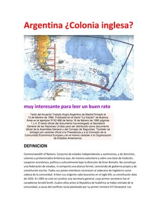 Argentina ¿Colonia inglesa?
muy interesante para leer un buen rato
DEFINICION
Commonwealth of Nations: Conjunto de estados independientes y autónomos, y de dominios,
colonias y protectorados británicos que, de manera voluntaria y sobre una base de tradición,
cooperan económica, política y culturalmente bajo la dirección de Gran Bretaña. No constituye
una federación de estados, ni comporta una alianza formal, careciendo de gobierno propio y de
constitución escrita. Todos sus países miembros reconocen al soberano de Inglaterra como
cabeza de la comunidad. Si bien sus orígenes cabe buscarlos en el siglo XIX, su constitución data
de 1926. En 1965 se creó en Londres una secretaría general, cuyo primer secretario fue el
canadiense Arnold Smith. Cuatro años antes la República de Sudáfrica se había retirado de la
comunidad, a causa del conflicto racial planteado por su primer ministro H.F.Verwoerd. Los
 