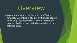 Overview 
 Argentina is located at the bottom of South 
America. Argentina is about 1.074 million square 
miles long. Its population is over 41.09 million 
people. And it is near both the south Pacific and 
Atlantic ocean. 
 