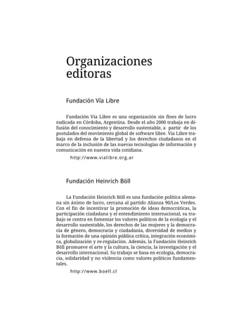 Organizaciones
    editoras

    Fundación Vía Libre

     Fundación Vía Libre es una organización sin fines de lucro
radicada en Córdoba, Argentina. Desde el año 2000 trabaja en di-
fusión del conocimiento y desarrollo sustentable, a partir de los
postulados del movimiento global de software libre. Vía Libre tra-
baja en defensa de la libertad y los derechos ciudadanos en el
marco de la inclusión de las nuevas tecnologías de información y
comunicación en nuestra vida cotidiana.
      http://www.vialibre.org.ar




    Fundación Heinrich Böll

      La Fundación Heinrich Böll es una fundación política alema-
na sin ánimo de lucro, cercana al partido Alianza 90/Los Verdes.
Con el fin de incentivar la promoción de ideas democráticas, la
participación ciudadana y el entendimiento internacional, su tra-
bajo se centra en fomentar los valores políticos de la ecología y el
desarrollo sustentable, los derechos de las mujeres y la democra-
cia de género, democracia y ciudadanía, diversidad de medios y
la formación de una opinión pública crítica, integración económi-
ca, globalización y re-regulación. Además, la Fundación Heinrich
Böll promueve el arte y la cultura, la ciencia, la investigación y el
desarrollo internacional. Su trabajo se basa en ecología, democra-
cia, solidaridad y no violencia como valores políticos fundamen-
tales.
      http://www.boell.cl
 