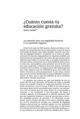 ¿Cuánto cuesta tu
    educación gratuita?
    Evelin Heidel*



    ¿La solución para una ilegalidad histórica
    o un excelente negocio?

     El día 14 de mayo de 2009, quienes abríamos el diario La Na-
ción[1] nos encontrábamos con la sorprendente noticia de que la
Universidad de Buenos Aires había decidido “remedar una situa-
ción de ilegalidad histórica”, acordando con el Centro de Admi-
nistración de Derechos Reprográficos de Argentina (CADRA) una
licencia para las fotocopias[2]. Este centro, del que muchos jamás
habíamos oído hablar en nuestra vida, se arrogaba la potestad no
sólo para firmar una licencia con la Universidad de Buenos Aires
(y otras más, tanto públicas como privadas) sino de hacerlo por
una suma exagerada y arbitraria: $0,12 por alumno, calculando
(sin decir cómo, ni dónde, ni cuándo) que la UBA debía pagarle la
para nada modesta suma de 4.000.000 de pesos. Pero como este
centro reconocía la crisis presupuestaria (a esta altura, eterna)
que atraviesa la UBA, decidió bajar la suma a $300.000 “temporal-
mente”, es decir, que la cifra de 4.000.000 de pesos terminará
abonándose, sólo que escalonada.
     La pregunta que subyace es: ¿por qué después de más de
veinte años de sacar fotocopias, sin permiso de nadie, se decidía
firmar este acuerdo? ¿Cuál era la “reparación histórica” en la vio-
lación de derechos, si por lo menos el 80% de los autores que se
fotocopian dentro de la universidad están muertos, son extranje-
ros o son los mismos que dan clases dentro de la universidad y
autorizan a sus estudiantes a que fotocopien sus libros y
artículos, dejando en fotocopiadora el material necesario? Más
que una reparación histórica, se trata de una previsión a futuro.
Las sociedades gestoras de derechos, y las editoriales en par-
ticular, temen al futuro del libro en los nuevos contextos digita-
les. No hay necesidad de remedar una situación de ilegalidad
histórica, sino de hacer un excelente negocio con una institución
pública. Institución pública que, por si fuera poco, no sólo forma
a los futuros lectores de los libros que las editoriales producen, si-
no que además es la principal fuente de subsidios para el desa-
 
