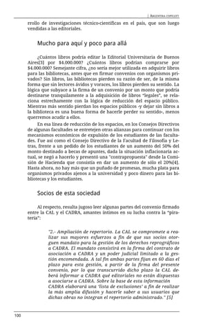 | ARGENTINA COPYLEFT

      rrollo de investigaciones técnico-científicas en el país, que son luego
      vendidas a las editoriales.


          Mucho para aquí y poco para allá

           ¿Cuántos libros podría editar la Editorial Universitaria de Buenos
      Aires[3] por $4.000.000? ¿Cuántos libros podrían comprarse por
      $4.000.000? Semejante cifra, ¿no sería mejor utilizada en adquirir libros
      para las bibliotecas, antes que en firmar convenios con organismos pri-
      vados? Sin libros, las bibliotecas pierden su razón de ser, de la misma
      forma que sin lectores ávidos y voraces, los libros pierden su sentido. La
      lógica que subyace a la firma de un convenio por un monto que podría
      destinarse tranquilamente a la adquisición de libros “legales”, se rela-
      ciona estrechamente con la lógica de reducción del espacio público.
      Mientras más sentido pierdan los espacios públicos -y dejar sin libros a
      la biblioteca es una buena forma de hacerle perder su sentido-, menos
      querremos acudir a ellos.
           En esa línea de reducción de los espacios, en los Consejos Directivos
      de algunas facultades se entretejen otras alianzas para continuar con los
      mecanismos económicos de expulsión de los estudiantes de las faculta-
      des. Fue así como el Consejo Directivo de la Facultad de Filosofía y Le-
      tras, frente a un pedido de los estudiantes de un aumento del 50% del
      monto destinado a becas de apuntes, dada la situación inflacionaria ac-
      tual, se negó a hacerlo y presentó una "contrapropuesta" desde la Comi-
      sión de Hacienda que consistía en dar un aumento de sólo el 20%[4].
      Hasta ahora, no hay más que un puñado de promesas, mucha plata para
      organismos privados ajenos a la universidad y poco dinero para las bi-
      bliotecas y los estudiantes.


          Socios de esta sociedad

           Al respecto, resulta jugoso leer algunas partes del convenio firmado
      entre la CAL y el CADRA, amantes íntimos en su lucha contra la “pira-
      tería”:


                "2.- Ampliación de repertorio. La CAL se compromete a rea-
                lizar sus mayores esfuerzos a fin de que sus socios otor-
                guen mandato para la gestión de los derechos reprográficos
                a CADRA. El mandato consistirá en la firma del contrato de
                asociación a CADRA y un poder judicial limitado a la ges-
                tión encomendada. A tal fin ambas partes fijan en 60 días el
                plazo para esta gestión, a partir de la firma del presente
                convenio, por lo que transcurrido dicho plazo la CAL de-
                berá informar a CADRA qué editoriales no están dispuestas
                a asociarse a CADRA. Sobre la base de esta información
                CADRA elaborará una ‘lista de exclusiones’ a fin de realizar
                la más amplia difusión y hacerle saber a sus usuarios que
                dichas obras no integran el repertorio administrado." [5]



100
 
