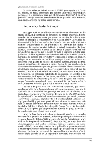 ¿CUÁNTO CUESTA TU EDUCACIÓN GRATUITA? |

     En pocas palabras, la CAL se une al CADRA para ayudarle a "gene-
rar socios", es decir, personajes que aporten una cuota mensual para
pertenecer a la asociación, para que "defienda sus derechos". O en otras
palabras, persiga docentes, estudiantes e investigadores, cuyo único cri-
men es desear leer y no poder pagar por ello.


       Hecha la ley, hecha la trampa

     Pero, ¿por qué los estudiantes universitarios se obstinaron en in-
fringir la ley, en poner fuera de combate a su propia universidad soste-
niendo centros de estudiantes que tienen secretarías de publicaciones
donde se fotocopia y supuestamente "se mata al libro”? La realidad so-
cioeconómica de la clase media fue alejando cada vez más a los estu-
diantes universitarios de la posibilidad de adquirir los libros y
materiales de estudio. La crisis del 2001, el default económico y la deva-
luación, incrementaron el costo de los libros a precios cada vez más
prohibitivos, a pesar de que el mismo no paga el Impuesto al Valor Agre-
gado (IVA) y tiene algunas excepciones impositivas[6]. Por otra parte, el
horizonte de autores por ser leídos y degustados se amplió de manera
tal que ya no alcanzaba con un libro, sino que era necesario hacer un
muestreo -cual paleta de colores- de muchos autores, incluso, de frag-
mentos específicos. Se sumaba a esto el hecho de que muchas obras
eran directamente inconseguibles, por haber caído fuera de circulación
desde hacía muchos años, por haber desaparecido la editorial que las
editaba o por ser editados en el extranjero, sin ser vueltos a importar a
la Argentina. La fotocopia habilitaba la posibilidad de acceder a las
obras escasas, de fragmentar las obras y de abrir el camino en función
de los intereses del estudiante, y no sólo de los designios del docente a
cargo. Economía, comodidad y apertura coincidían en “matar a los li-
bros”, que no es lo mismo que matar a las obras o a los autores.
     Del otro lado quedaba la ley de Propiedad Intelectual, que incluso
con la aparición de la fotocopiadora se utilizaba raramente, y que con la
aparición de las nuevas tecnologías digitales se utiliza de manera cons-
tante. En Argentina, la ley de derechos de autor es del año 1933, prohíbe
la reproducción “a través de los medios existentes o por existir”, como si
en 1933 las tecnologías digitales y la red mundial global hubiesen sido
algo pensable[7]; y, por otra parte, el autor de esta ley no es otro más
que un editor tristemente reconocido por un sello: Roberto Noble, el
fundador del diario Clarín, hoy devenido Grupo Clarín. No hace falta
mencionar, tampoco, que Grupo Clarín es además un grupo editor de li-
bros y de materiales educativos a granel.
     La ley de derecho de autor de Argentina está basada en el derecho
continental; Argentina es, además, uno de los países que adhiere al Con-
venio de Berna[8] del año 1886, y es miembro de la Organización Mun-
dial de la Propiedad Intelectual[9]. Hoy por hoy, esta ley tiene dos
defectos, producto del cambio tecnológico reciente: el primero es su dis-
crecionalidad; con esta ley, la mitad de la población argentina conectada
a una computadora se encuentra en algún tipo de violación de derecho
de autor, incluso sin necesidad de intercambiar sus archivos. Con la
simple copia privada de un CD legalmente adquirido a un formato más


                                                                             101
 