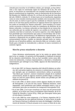 | ARGENTINA COPYLEFT

      cómodo para escuchar en el teléfono celular, por ejemplo, ya hay infrac-
      ción y una copia no autorizada según los términos de la ley. Por otra
      parte, se encuentra en contradicción con tratados internacionales de vi-
      gencia constitucional en Argentina, como la Declaración de los Derechos
      del Hombre de 1948[10], Artículo 19, y el Pacto de San José de Costa Rica
      del año 1969[11], Artículo 13. Si bien tanto en la Constitución Argentina
      como en estos tratados internacionales también está reconocido el dere-
      cho de autor, lo cierto es que lo que ha cambiado en relación con el con-
      texto en el cual estos pactos entraron en vigencia fueron los soportes en
      los cuales se concebían los “bienes culturales”. Estos tratados y la Consti-
      tución reconocen el derecho de todos los ciudadanos de disfrutar de los
      bienes culturales. Los bienes culturales no han dejado de ser menos bie-
      nes culturales por un cambio de soporte o un cambio en el modo de cir-
      culación; más bien al contrario, los nuevos soportes y las redes digitales
      han permitido que conocimientos que antes se encontraban sólo al inte-
      rior de los claustros universitarios o de bibliotecas especializadas, se en-
      cuentren a disposición de un público masivo, más amplio y de carácter
      socioeconómico diverso. Cuando un derecho privado entra en contra-
      dicción con el beneficio público, este derecho debe ser revisado y modi-
      ficado para remedar la contradicción y adecuar el marco normativo al
      contexto vigente.


          Marche preso estudiante o docente

           Como decíamos anteriormente, que la ley exista no quiere decir
      que la ley se cumpla, y la práctica de fotocopiado es habitual al interior
      de los claustros universitarios. Pero ya han sucedido varios casos dife-
      rentes de intimación, e incluso enjuiciamiento, a docentes y estudiantes
      universitarios por infringir la Ley Noble, algunos de ellos bastantes pa-
      radigmáticos:


         • En el año 1997, la Cámara Argentina del Libro[12] elabora un infor-
           me, del cual jamás explicita sus números y estimaciones (menciona,
           por ejemplo, que un estudiante universitario utiliza en promedio
           “dos libros por materia”, número totalmente alejado de la realidad
           universitaria, donde en algunas materias pueden llegar a utilizarse
           hasta un total de veinte libros), donde estima una pérdida por 200
           millones de pesos[13].
         • En el año 1999, se abren causas contra algunos dueños de centros
           de fotocopiado, y en una de esas causas “debieron declarar, como
           imputados, unos profesores que habían entregado textos a esa co-
           merciante, para que sus alumnos los compraran fotocopiados”[14].
         • En el año 2006, y en lo que constituye un claro caso de persecución
           política, se le inicia una causa al estudiante Silvio Rotman, de la Fa-
           cultad de Filosofía y Letras (FFyL, UBA), por fotocopiar textos para
           el Ciclo Básico Común[15].
         • En el año 2009 las cosas empeoran, y la Cámara Argentina del Li-
           bro, a instancias de una editorial francesa, le inicia juicio al profe-
           sor Horacio Potel por la difusión de textos de Heidegger y Derrida a
           través de Internet. El fiscal actuante en la causa se retira de la mis-

102
 