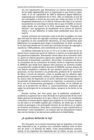 ¿CUÁNTO CUESTA TU EDUCACIÓN GRATUITA? |

      ma con argumentos que demuestran un intenso desconocimiento
      de las redes digitales[16]; pero lo importante es que Potel es sobre-
      seído. El 25 de septiembre de 2009 la biblioteca digital BiblioFyL,
      organizada por estudiantes de la FFyL, UBA, es intimada al cese de
      sus actividades a través de una carta por violar las leyes 11.723 de
      Propiedad Intelectual y la 25.446 de Fomento del Libro y la Lectura.
      Casualmente, la carta llega el mismo día en que el CADRA se encon-
      traba dando una charla en la FFyL organizada por “Pasajeros de
      Edición”, una agrupación de estudiantes de la carrera de Edición,
      charla a la que BiblioFyL le había dado publicidad unos días an-
      tes[17].
     Incluso, prácticas tan inocentes como la de leer en público un texto
que está bajo las leyes de copyright constituye algo ilegal[18], puesto que
en Argentina no hay excepciones educativas, no hay excepciones para
bibliotecas y la excepción para ciegos es insuficiente. Es decir, un docen-
te en clase que decide leer un texto que está bajo las leyes de copyright y
exceda las 1.000 palabras, está cometiendo un acto criminal.
     La defensa obstinada de la ley 11.723 y la 25.446 se basa en un su-
puesto lucro cesante por parte de editores y autores en la percepción de
sus ganancias habituales. Retomando ciertas ideas de la economía clási-
ca, quien no obtiene ganancia alguna por aquello que produce, no se ve
incentivado ni fomentado a producir. Ahora bien, si tomamos dos datos:
el crecimiento de las conexiones de banda ancha en Argentina durante
el 2009[19], que desde hace algunos años presenta un aumento estable,
y la producción estable de libros durante el 2009[20], estamos delante de
una falacia estadística o delante de una mentira, puesto que si no hay
ganancias, no hay incentivo a la producción, producto de la “piratería”
de libros a través de Internet, ¿cómo es posible que los editores sigan
produciendo y aumentando, incluso, su producción? Curiosamente o no,
los únicos años de depresión en el sector editorial han estado ligados a
los períodos de depresión económica en Argentina. La piratería a través
de la red, tan furiosamente perseguida y controlada, no ha influido en
nada en la producción de libros -y, consecuentemente, asumimos que
según los principios de la economía clásica, tampoco lo ha hecho en las
ventas.
     Resulta curioso, por otra parte, que la población estudiantil y
académica en general sea la más afectada en la persecución de las socie-
dades gestoras de derechos en lo que a libros se refiere. Los estudiantes
y docentes no tienen dinero alguno para pagarle ni a la Cámara Argenti-
na del Libro ni al CADRA aquello que reclaman, de modo que su obsti-
nación en perseguir a los principales lectores de sus libros no se explica
en términos económicos. Antes bien, constituyen lo que comúnmente se
denominan “actos ejemplares”, los mismos que los inquisidores realiza-
ban con los herejes y las ejecuciones públicas en la Edad Media.


      ¿A quiénes defiende la ley?

     Por otra parte, no es menor mencionar que en Argentina y tal como
está redactada la ley, se produce una confusión habitual entre el dere-
cho de autor y el derecho de editor. Como mencionábamos anterior-
mente, la ley argentina fue impulsada por un editor, no por un autor
                                                                              103
 