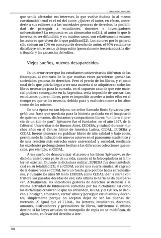 | ARGENTINA COPYLEFT

      que sentía afectados sus intereses, lo que vuelve dudosa (o al menos
      cuestionable) cuál es el rol del autor. ¿Quiere el autor, en efecto, conce-
      derle a sus editores o a las sociedades gestoras de derechos, la posibili-
      dad de perseguir a estudiantes, docentes e investigadores
      universitarios? La respuesta es un abrumador no[21]. Al autor lo que le
      interesa es ser difundido, y en muchos casos, son relativamente escasos
      los autores que viven de lo que publican[22]. Los autores por lo general
      sólo cobran un 10% en concepto de derecho de autor; el 90% restante se
      distribuye entre costos de impresión (generalmente tercerizados), la dis-
      tribución y las ganancias del editor.


          Viejos sueños, nuevos desaparecidos

           Es un error creer que los estudiantes universitarios disfrutan de las
      fotocopias, al contrario de lo que muchas veces parecieran pensar las
      sociedades gestoras de derechos. Pero el precio de los libros, y el costo
      total de lo que podría llegar a ser una materia si se adquirieran todos los
      libros necesarios para la cursada, en el supuesto caso de que este mate-
      rial pudiera conseguirse en la Argentina, sería imposible de sortear. Los
      estudiantes quieren libros, pero es imposible acceder a todos ellos en el
      tiempo en que se los necesita, debido pura y exclusivamente a los altos
      costos de los mismos.
           En una época no tan lejana, un señor llamado Boris Spivacow per-
      geñó una frase que quedaría para la historia grabada en el imaginario
      de quienes amamos, disfrutamos y compartimos libros: “un libro al pre-
      cio de un kilo de pan”. Spivacow fue el fundador, en el año 1957, de la
      Editorial Universitaria de Buenos Aires, EUDEBA, y trabajó durante mu-
      chos años en el Centro Editor de América Latina, CEDAL. EUDEBA y
      CEDAL fueron pioneras en publicar libros de alta calidad y bajo costo,
      permitiendo la inclusión de nuevos actores en el panorama académico y
      de una relación más estrecha entre universidad y sociedad, mediante
      las excelentes prolongaciones hechas a las diferentes colecciones que sa-
      caba, por ejemplo, el CEDAL.
           A ese sueño de democratizar el acceso a los libros Spivacow, se de-
      dicó durante buena parte de su vida, cuando ni la fotocopiadora ni la In-
      ternet existían. Durante la dictadura militar, EUDEBA fue desmantelada
      casi en su totalidad[23], y el CEDAL corrió una suerte similar. Al regreso
      de la democracia el CEDAL tuvo un fuerte giro político hacia el radicalis-
      mo, y durante los años 90 tanto EUDEBA como CEDAL iban a mirar con
      tristeza sus pasadas décadas de oro; esta última lo haría hasta desapare-
      cer. Actualmente, las sociedades gestoras de derechos se dedican a la
      misma actividad de bibliocastia cometida por las dictaduras; así como
      las dictaduras censuran lo que no entienden, la CAL y el CADRA se dedi-
      can a hostigar, amenazar, cerrar sitios y perseguir estudiantes y docen-
      tes, simplemente porque no aceptan dejar de ser las dueñas del
      mercado. Al igual que el CEDAL, los lectores, estudiantes, docentes,
      amantes, disfrutadores y prestadores de libros, sufriremos el mismo
      destino si las leyes actuales de monopolio de copia no se modifican, de
      algún modo, en favor del derecho a leer.



104
 