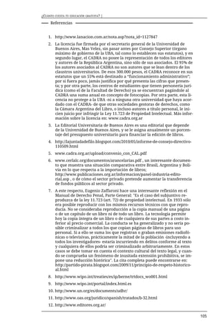 ¿CUÁNTO CUESTA TU EDUCACIÓN GRATUITA? |

     Referencias


    1. http://www.lanacion.com.ar/nota.asp?nota_id=1127847
    2. La licencia fue firmada por el secretario general de la Universidad de
       Buenos Aires, Mas Velez, sin pasar antes por Consejo Superior (órgano
       máximo de gobierno de la UBA, tal como lo establecen sus estatutos), y en
       segundo lugar, el CADRA no posee la representación de todos los editores
       y autores de la República Argentina, sino sólo de sus asociados. El 95% de
       los autores asociados al CADRA no son autores que se lean dentro de los
       claustros universitarios. De esos 300.000 pesos, el CADRA reconoce en sus
       estatutos que un 55% está destinado a “funcionamiento administrativo”;
       por si fuera poco, jamás justifica por qué presenta las cifras que presen-
       ta; y por otra parte, los centros de estudiantes que tienen personería jurí-
       dica (como el de la Facultad de Derecho) ya se encuentran pagándole al
       CADRA una suma anual en concepto de fotocopias. Por otra parte, esta li-
       cencia no protege a la UBA -ni a ninguna otra universidad que haya acor-
       dado con el CADRA- de que otras sociedades gestoras de derechos, como
       la Cámara Argentina del Libro, o incluso autores a título personal, le ini-
       cien juicio por infringir la Ley 11.723 de Propiedad Intelectual. Más infor-
       mación sobre la licencia en: www.cadra.org.ar
    3. La Editorial Universitaria de Buenos Aires es una editorial que depende
       de la Universidad de Buenos Aires, y se le asigna anualmente un porcen-
       taje del presupuesto universitario para financiar la edición de libros.
    4. http://lajuntadadefilo.blogspot.com/2010/05/informe-de-consejo-directivo-
       110509.html
    5. www.cadra.org.ar/upload/convenio_con_CAL.pdf
    6. www.cerlalc.org/documentos/arancelarias.pdf , un interesante documen-
       to que muestra una situación comparativa entre Brasil, Argentina y Boli-
       via en lo que respecta a la importación de libros;
       http://www.publicaciones.org.ar/informacion/panel-industria-edito-
       rial.asp , o de cómo el sector privado pretende aumentar la transferencia
       de fondos públicos al sector privado.
    7. A este respecto, Eugenio Zaffaroni hace una interesante reflexión en el
       Manual de Derecho Penal, Parte General: "Es el caso del subjuntivo re-
       produzca de la ley 11.723 (art. 72) de propiedad intelectual. En 1933 sólo
       era posible reproducir con los mismos recursos técnicos con que repro-
       ducía. No se consideraba reproducción a la copia manual de una página
       o de un capítulo de un libro ni de todo un libro. La tecnología permite
       hoy la copia íntegra de un libro o de cualquiera de sus partes a costo in-
       ferior al precio comercial. La conducta se ha generalizado y no sería po-
       sible criminalizar a todos los que copian páginas de libros para uso
       personal. Si a ello se suma los que registran o graban emisiones radiofó-
       nicas o televisivas, prácticamente la mitad de la población -incluyendo a
       todos los investigadores- estaría incurriendo en delitos conforme al texto
       y cualquiera de ellos podría ser criminalizado arbitrariamente. En estos
       casos se debe tomar en cuenta el contexto cultural del texto legal, y cuan-
       do se comprueba un fenómeno de inusitada extensión prohibitiva, se im-
       pone una reducción histórica". La cita completa puede encontrarse en:
       http://partido-pirata.blogspot.com/2009/11/principio-de-respeto-historico-
       al.html
    8. http://www.wipo.int/treaties/es/ip/berne/trtdocs_wo001.html
    9. http://www.wipo.int/portal/index.html.es
    10. http://www.un.org/es/documents/udhr/
    11. http://www.oas.org/juridico/spanish/tratados/b-32.html
    12. http://www.editores.org.ar/

                                                                                      105
 