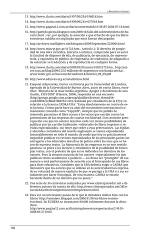 | ARGENTINA COPYLEFT

      13. http://www.clarin.com/diario/1997/06/29/i-01601d.htm
      14. http://www.clarin.com/diario/1999/06/21/e-03701d.htm
      15. http://www.pagina12.com.ar/diario/universidad/10-38187-2004-07-16.html
      16. http://partido-pirata.blogspot.com/2009/11/fallo-del-sobreseimiento-de-ho-
          racio.html ; ver, por ejemplo, la mención a que el hecho de que los libros
          estuvieran subidos no implicaba que estos fueran descargados
      17. http://archiver.mailfighter.net/kleopatra/2009/September/22/0004.html
      18. http://www.mincyt.gov.ar/11723.htm , Artículo 2: El derecho de propie-
          dad de una obra científica, literaria o artística, comprende para su autor
          la facultad de disponer de ella, de publicarla, de ejecutarla, de represen-
          tarla, y exponerla en público, de enajenarla, de traducirla, de adaptarla o
          de autorizar su traducción y de reproducirla en cualquier forma.
      19. http://www.clarin.com/diario/2009/05/20/um/m-01922573.htm , http://zoi-
          cer.com.ar/blog/2009/12/35-millones-de-argentinos-con-banda-ancha/ ,
          www.indec.gov.ar/nuevaweb/cuadros/14/internet_09_09.pdf
      20. http://www.editores.org.ar/estadisticas.html
      21. Ezequiel Adamovsky, Doctor en Historia por la Universidad de Londres,
          egresado de la Universidad de Buenos Aires, autor de varios libros, entre
          ellos: "Historia de la clase media argentina. Apogeo y decadencia de una
          ilusión, 1919-2003" (Planeta, 2009), respondía en una encuesta
          (http://groups.google.com.ar/group/ubalibre/browse_thread/th-
          read/02f81e5c80ab780b?hl=es#) realizada por estudiantes de la FFyL en
          relación a la licencia CADRA-UBA: "Estoy absolutamente en contra de es-
          ta licencia. Formo parte hace ya años del movimiento internacional co-
          múnmente conocido como “Copyleft”, siempre que he podido he
          intentado garantizar el libre acceso a los textos que escribo contra las
          pretensiones de las empresas de coartar esa libertad. Con creciente preo-
          cupación veo que los autores tenemos cada vez menos posibilidades de
          publicar por los carriles habituales –editoriales de libros impresos y re-
          vistas especializadas– sin tener que ceder a esas pretensiones. Las rígidas
          y absurdas costumbres del mundo anglosajón se vienen expandiendo
          inexorablemente en todo el mundo, de modo que hoy es prácticamente
          imposible publicar en revistas especializadas de los principales países sin
          entregarle a las editoriales derechos de policía sobre los usos que se ha-
          cen de nuestros textos. La hipocresía de las empresas es en este sentido
          pasmosa: se priva a los lectores y estudiantes de la posibilidad de fotoco-
          piar textos, con el pretexto de que así se defienden los derechos de los
          autores. Pero la enorme mayoría de los autores –especialmente los que
          publican textos académicos o políticos — no desea ser “protegido” de esa
          manera y está perfectamente de acuerdo con el fotocopiado de sus libros
          para fines educativos. Considero que la UBA debería exigir a CADRA que
          demuestre que los autores que se utilizan en la universidad han expresa-
          do su voluntad de manera explícita de que se persiga a la UBA o a sus es-
          tudiantes por hacer fotocopias. De otra manera, CADRA se estaría
          haciendo dueña de un derecho que no posee."
      22. Una serie de 34 entrevistas realizadas por www.elinterpretador.net a di-
          ferentes autores da cuenta de ello: http://www.elinterpretador.net/34En-
          cuestaAEscritoresArgentinosContemporaneos.html
      23. Para ver un interesante paneo de lo que la dictadura militar hizo con los
          libros: http://venialeer.blogspot.com/2006/11/36-los-libros-resistie-
          ron.html. En EUDEBA se incautaron 90.000 volúmenes durante la dicta-
          dura:
          http://www.pagina12.com.ar/diario/suplementos/espectaculos/2-9619-
          2008-03-27.html.




106
 