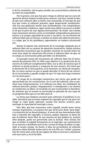 | ARGENTINA COPYLEFT

      ta de los resultados, vale la pena estudiar las características salientes de
      un éxito tan improbable.
           Por lo pronto, creo que hay poco riesgo en afirmar que un curso de
      oposición directa hubiera tenido pocas chances: aún hoy, cuando la idea
      de que usar software libre es bueno está avanzando, el concepto de que
      hay que evitar el software privativo sigue despertando escepticismo.
      Aún con una población mucho más acostumbrada a las computadoras
      como elementos cotidianos, sigue siendo muy difícil convencer al públi-
      co de que se prive de usar algunas herramientas “de moda” aún cuando
      éstas claramente atentan contra su intimidad, independencia personal o
      incluso a su propia capacidad de acceso a sus datos. Un movimiento de
      software libre que se limitara a señalar los daños del software privativo,
      o a exigir que se los prohibiera, seguramente no hubiera encontrado
      eco.
           Quizás el aspecto más interesante de la estrategia adoptada por el
      software libre sea su carácter de oposición constructiva. Donde muchos
      movimientos encuentran que no pueden construir un mundo mejor sin
      antes tirar abajo las estructuras del actual, el software libre vio que, en
      su campo, la construcción podía preceder a la demolición.
           El puntapié inicial del movimiento de software libre fue el lanza-
      miento del proyecto GNU en 1984, cuyo objetivo es la producción de un
      entorno de software completamente libre, con la idea de mostrar que el
      software se puede producir y compartir de otra manera. Por cierto que
      la dimensión de la tarea parecía, en el momento, un obstáculo insupera-
      ble. La única manera en que se puede describir el inicio de ese recorri-
      do es recurriendo a aquella imagen de que “el viaje más largo comienza
      con un único paso”.
           Un riesgo de la estrategia constructiva, por cierto, que puede ser
      aprovechada por los contrincantes. En el caso del software, esto se pre-
      sentó muy tempranamente: si el software era libre, los vendedores de
      software privativo podían “empaquetarlo” y entregárselo a sus clientes
      en condiciones no libres. El resultado era que el proveedor se beneficia-
      ba, mientras que el usuario se encontraba en posesión de una copia de
      un programa libre que no era libre para él.
           La forma que Stallman encontró para enfrentar el problema es no-
      table: descubrió que el mismo régimen de copyright que se usa para res-
      tringir la copia podía aplicarse, usando una técnica creativa, para
      restringir la capacidad de restringir a otros.
            Esta idea, que hoy conocemos como copyleft, resultó tener varias
      ventajas importantes. La primera fue que sirvió para darle “peso legal”
      a la intención de los desarrolladores. A través de una herramienta habi-
      tual y conocida del copyright, la licencia, podían expresar su deseo de
      que el software fuera libre de una manera tal que pudiera (y, muchos
      años después, pudo) ser presentada ante la Justicia. Otra ventaja fue
      que, al fundar el copyleft firmemente en el copyright, sus contrincantes
      no se atrevían a desafiarlo ante la ley: corrían el riesgo de dañar al copy-
      right al mismo tiempo. De hecho, si bien los proveedores de software
      privativo solían difundir dudas acerca de si la GPL era “válida”, pasaron
      más de veinte años antes de que alguno de ellos se atreviera a desafiarla
      ante una corte, y no le fue bien.


110
 