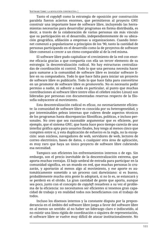 SOFTWARE LIBRE: LA REVOLUCIÓN CONSTRUCTIVA |

     Tanto el copyleft como la estrategia de oposición por construcción
paralela fueron aciertos enormes, que permitieron al proyecto GNU
construir una importante base de software libre, incluyendo las herra-
mientas necesarias para desarrollar programas en forma distribuida, es
decir, a través de la colaboración de varias personas sin más vínculo
que su participación en el desarrollo, independientemente de su ubica-
ción geográfica, afiliación a empresas u organizaciones. Cuando Inter-
net comenzó a popularizarse a principios de los '90, tanto la cantidad de
personas participando en el desarrollo como la de proyectos de software
libre comenzó a crecer a un ritmo comparable al de la red misma.
     El software libre pudo capitalizar el crecimiento de la red con enor-
me eficacia gracias a que compartía con ella un tercer elemento de su
estrategia: la descentralización radical. No hay estructuras centraliza-
das de coordinación ni control. Todo lo que una persona necesita hacer
para sumarse a la comunidad de software libre es instalar software li-
bre en su computadora. Todo lo que hace falta para iniciar un proyecto
de software libre es publicarlo. Todo lo que hace falta para convertirse
en un promotor de software libre es promoverlo. No es necesario pedir
permiso a nadie, ni adherir a nada en particular, al punto que muchas
contribuciones al software libre (entre ellas el célebre núcleo Linux) son
lideradas por personas con documentadas reservas respecto de la filo-
sofía subyacente al movimiento.
      Esta descentralización radical es eficaz, no necesariamente eficien-
te: la comunidad de software libre es conocida por su heterogeneidad, y
por interminables peleas internas que cubren desde aspectos técnicos
de los programas hasta discrepancias filosóficas, políticas, e incluso per-
sonales. No creo que sea razonable argumentar que es eficiente, por
ejemplo, que el sistema GNU, que hasta hace poco tiempo carecía de una
interfaz gráfica apta para usuarios finales, hoy tenga al menos cinco que
compiten entre sí, y esta duplicación de esfuerzo es la regla, no la excep-
ción: sean núcleos, navegadores de web, servidores de web, lectores de
correo electrónico, bases de datos, o cualquier otra área de aplicación,
es muy raro que haya un único proyecto de software libre cubriendo
esa necesidad.
     Tampoco son eficientes los enfrentamientos internos o de ego. Sin
embargo, son el precio inevitable de la descentralización extrema, que
aporta muchas ventajas. El bajo umbral de entrada para participar en la
comunidad significa, en un mundo en red, que muchas personas lo cru-
zarán, y aportarán al menos algo al movimiento, y ese aporte es au-
tomáticamente sometido a un proceso casi darwiniano: si es bueno,
probablemente mucha otra gente lo adoptará, si no lo es, se estancará y
se perderá en el olvido. La gran cantidad de gente que aporta, aunque
sea poco, junto con el concepto de copyleft resuelven a su vez el proble-
ma de la eficiencia: no necesitamos ser eficientes si tenemos gran capa-
cidad de trabajo y en realidad todos nos beneficiamos con el trabajo de
todos.
     Incluso los disensos internos y la constante disputa por la prepon-
derancia en el ámbito del software libre juega a favor del software libre
en al menos un sentido: al no haber un liderazgo claro e indiscutido, al
no existir una línea rígida de coordinación o siquiera de representación,
el software libre se vuelve muy difícil de atacar institucionalmente. No


                                                                              111
 