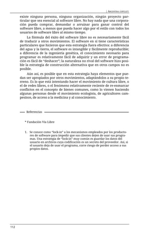| ARGENTINA COPYLEFT

      existe ninguna persona, ninguna organización, ningún proyecto par-
      ticular que sea esencial al software libre. No hay nada que una corpora-
      ción pueda comprar, demandar o arruinar para ganar control del
      software libre, a menos que pueda hacer algo por el estilo con todos los
      usuarios de software libre al mismo tiempo.
           La fórmula del éxito del software libre no es necesariamente fácil
      de traducir a otros movimientos. El software en sí tiene características
      particulares que hicieron que esta estrategia fuera efectiva: a diferencia
      del agua y la tierra, el software es intangible y fácilmente reproducible;
      a diferencia de la ingeniería genética, el conocimiento necesario para
      programar es relativamente fácil de adquirir y un error de programa-
      ción es fácil de “deshacer”; la naturaleza no rival del software hizo posi-
      ble la estrategia de construcción alternativa que en otros campos no es
      posible.
           Aún así, es posible que en esta estrategia haya elementos que pue-
      dan ser apropiados por otros movimientos, adaptándolos a su propio te-
      rreno. Es lo que está intentando hacer el movimiento de cultura libre, o
      el de redes libres, o el fenómeno relativamente reciente de re-enmarcar
      conflictos en el concepto de bienes comunes, como lo vienen haciendo
      algunas personas desde el movimiento ecologista, de agricultores cam-
      pesinos, de acceso a la medicina y al conocimiento.



          Referencias


         * Fundación Vía Libre


         1. Se conoce como “lock-in” a los mecanismos empleados por los producto-
            res de software para impedir que sus clientes dejen de usar sus progra-
            mas. Una estrategia de “lock-in” muy común es guardar los datos del
            usuario en archivos cuya codificación es un secreto del proveedor. Así, si
            el usuario deja de usar el programa, corre riesgo de perder acceso a sus
            propios datos.




112
 