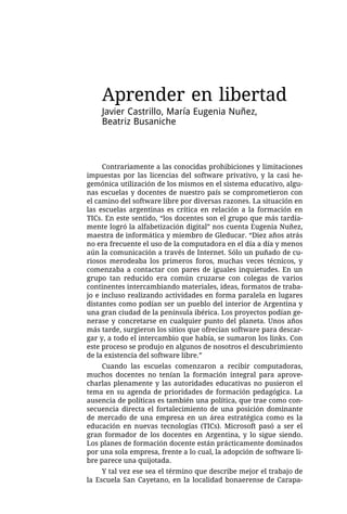 Aprender en libertad
    Javier Castrillo, María Eugenia Nuñez,
    Beatriz Busaniche



     Contrariamente a las conocidas prohibiciones y limitaciones
impuestas por las licencias del software privativo, y la casi he-
gemónica utilización de los mismos en el sistema educativo, algu-
nas escuelas y docentes de nuestro país se comprometieron con
el camino del software libre por diversas razones. La situación en
las escuelas argentinas es crítica en relación a la formación en
TICs. En este sentido, “los docentes son el grupo que más tardía-
mente logró la alfabetización digital” nos cuenta Eugenia Nuñez,
maestra de informática y miembro de Gleducar. “Diez años atrás
no era frecuente el uso de la computadora en el día a día y menos
aún la comunicación a través de Internet. Sólo un puñado de cu-
riosos merodeaba los primeros foros, muchas veces técnicos, y
comenzaba a contactar con pares de iguales inquietudes. En un
grupo tan reducido era común cruzarse con colegas de varios
continentes intercambiando materiales, ideas, formatos de traba-
jo e incluso realizando actividades en forma paralela en lugares
distantes como podían ser un pueblo del interior de Argentina y
una gran ciudad de la península ibérica. Los proyectos podían ge-
nerase y concretarse en cualquier punto del planeta. Unos años
más tarde, surgieron los sitios que ofrecían software para descar-
gar y, a todo el intercambio que había, se sumaron los links. Con
este proceso se produjo en algunos de nosotros el descubrimiento
de la existencia del software libre.”
     Cuando las escuelas comenzaron a recibir computadoras,
muchos docentes no tenían la formación integral para aprove-
charlas plenamente y las autoridades educativas no pusieron el
tema en su agenda de prioridades de formación pedagógica. La
ausencia de políticas es también una política, que trae como con-
secuencia directa el fortalecimiento de una posición dominante
de mercado de una empresa en un área estratégica como es la
educación en nuevas tecnologías (TICs). Microsoft pasó a ser el
gran formador de los docentes en Argentina, y lo sigue siendo.
Los planes de formación docente están prácticamente dominados
por una sola empresa, frente a lo cual, la adopción de software li-
bre parece una quijotada.
     Y tal vez ese sea el término que describe mejor el trabajo de
la Escuela San Cayetano, en la localidad bonaerense de Carapa-
 