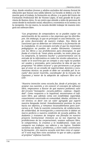 | ARGENTINA COPYLEFT

      chay, donde estudian jóvenes y adultos excluidos del sistema formal de
      educación que buscan una salida laboral. La Escuela se dedica a la for-
      mación para el trabajo, la formación en oficios, y es parte del Centro de
      Formación Profesional 401 de Vicente López, el más grande de la pro-
      vincia de Buenos Aires. Es un centro que atiende a miles de personas de
      zonas donde la exclusión social, educativa y económica es la norma y no
      la excepción. En ese marco, la escuela decidió trabajar de manera inte-
      gral con software libre.


               “Los programas de computadora no se pueden copiar sin
               autorización de los autores o las empresas que los distribu-
               yen. Sin embargo, lo que en principio es una limitación, sur-
               ge como favorecedor de nuestro trabajo. Nos libera de
               cuestiones que no deberían ser inherentes a la formación de
               la ciudadanía. Es un concepto extraño el que los materiales
               pedagógicos no puedan ser usados libremente. Comenzó
               con los libros y sus prohibiciones para fotocopiar, lo que
               funda el criterio de “tenés plata accedés, no tenés plata pa-
               ra comprarlo, lo lamento mucho” y posteriormente con la
               entrada de la informática en todos los niveles educativos. A
               nadie se le ocurriría que un compás o una regla no puedan
               ser usados y prestados, pero naturaliza la idea de que los
               programas “no deben tocarse” y que pertenecen a un grupo
               que al estar en un estadio de superioridad, dominio y oscu-
               rantismo técnico; no puede ni debe ser accedido por la es-
               cuela” dice Javier Castrillo, coordinador de la Escuela San
               Cayetano y motor de la adopción de software libre en el
               CFP.

               “Nuestra intención como escuela fue, desde el principio, no
               aceptar esa cuestión, y sin conocer el concepto de software
               libre, empezamos a buscar de qué manera podíamos salir
               del circuito “monopolio - escuela pública - cadenas - ilegali-
               dad”. Como respuesta a la inquietud, encontramos el soft-
               ware libre, que además venía con estabilidad, seguridad,
               conocimiento construido en comunidad, ideales, altísimo ni-
               vel técnico; es decir con un valor agregado que superó
               nuestra búsqueda inicial. Inmediatamente pusimos la proa
               hacia ese objetivo, y remamos incansablemente para acer-
               carnos a él. Toda la cuestión comunitaria, de colaboración,
               de solidaridad, de investigación y construcción le daban un
               marco perfecto a nuestra condición de escuela pública. No
               dudamos y tratamos de integrar esa filosofía en nuestro
               proyecto institucional. Entonces ya no nos importan las
               prohibiciones de las corporaciones, usamos software libre,
               lo compartimos, lo creamos y lo modificamos. Cada uno
               comparte sus trabajos, sus saberes y sus logros. También
               socializa sus dudas y problemas, y entre todos construimos
               la formación. ¡En nuestra escuela está bien visto el copiar-
               se! Y está muy bien visto socializar lo que se sabe y ayudar
               al prójimo” enfatiza Castrillo.


114
 