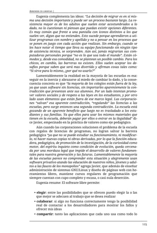 APRENDER EN LIBERTAD |

      Eugenia complementa las ideas: “La decisión de migrar es en sí mis-
ma una decisión importante y puede ser un proceso bastante largo. La re-
sistencia mayor es de los adultos que suelen estar acostumbrados a lo
dado, no lo cuestionan ni piensan que puedan existir opciones diferentes.
Es muy común que frente a una pantalla con íconos distintos a los que
suelen ver, digan que no entienden. Esto sucede porque aprendieron a uti-
lizar programas con nombre y apellido y no a pensar en los procesos que
se ponen en juego con cada acción que realizan. Sin embargo, cuando se
les hace notar el tiempo que lleva su equipo funcionando sin ningún tipo
de asistencia técnica, se sorprenden. Aún así, jamás migrarían sus com-
putadoras personales porque “no es lo que usa todo el mundo”. Están có-
modos y, desde esa comodidad, no se plantean un posible cambio. Para los
chicos, en cambio, las barreras no existen. Ellos suelen aceptar los de-
safíos porque saben que será mas divertido y afirman cosas tales como:
“Si sirve para lo mismo, ¿por qué no usarlo?”
     Lamentablemente la realidad en la mayoría de las escuelas es esa:
seguir en la inercia y abrazarse al miedo de cambiar lo dado, y la conse-
cuencia concreta es que “la mayoría de los colegios están fuera de la ley,
ya que usan software sin licencias, sin importarles aparentemente la con-
tradicción que presentan ante sus alumnos. Por un lado intentan promo-
ver valores sociales y de respeto a las leyes en los estudiantes, y por otro
lado usan elementos que están fuera de ese marco legal. Las corporacio-
nes “salvan” esa aparente contradicción, “regalando” las licencias a las
escuelas, pero surge entonces una segunda contradicción. La escuela está
gozando de un aparente beneficio que luego no es trasladado a los estu-
diantes y sus familias. Ya que ellos para usar los mismos materiales que
tienen en la escuela, deberán pagar por ellos o entrar en la ilegalidad” di-
ce Javier, empecinado en la práctica de valores como eje pedagógico.
      Aún cuando las corporaciones solucionen el problema de la escuela
con regalos de licencias de programas, no logran salvar la barrera
pedagógica “ya que no se puede estudiar su funcionamiento, ni modificar-
lo, ni hacer nuevas copias ni obras derivadas, por lo que la función educa-
dora, pedagógica, de promoción de la investigación, de la curiosidad como
motor, del espíritu inquieto como condición de evolución, queda cercena-
da por una mordaza legal que impide el desarrollo de valores fundamen-
tales para nuestra generación y las futuras. Lamentablemente la mayoría
de las escuelas parece no comprender esta situación y alegremente usan
software privativo atando las educación de nuestros niños, jóvenes y adul-
tos a las fauces de los monopolios” agrega Javier, que además de enseñar
administración de sistemas GNU/Linux y diseño de páginas web con he-
rramientas libres, mantiene cursos regulares de programación que
siempre cuentan con cupo completo y escasa, o casi nula deserción.
      Eugenia resume: El software libre permite:


    • elegir: entre las posibilidades que se ofrecen puedo elegir la o las
      que mejor se adecuen al trabajo que se desea realizar
    • colaborar: si algo no funciona correctamente tengo la posibilidad
      real de contactar a los desarrolladores para mostrar los fallos y
      ofrecer mis ideas
    • compartir: tanto las aplicaciones que cada uno usa como todo lo


                                                                               115
 