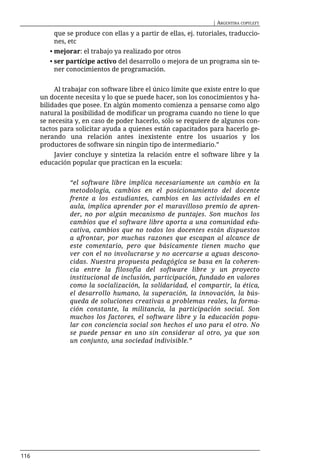 | ARGENTINA COPYLEFT

          que se produce con ellas y a partir de ellas, ej. tutoriales, traduccio-
          nes, etc
         • mejorar: el trabajo ya realizado por otros
         • ser partícipe activo del desarrollo o mejora de un programa sin te-
           ner conocimientos de programación.


           Al trabajar con software libre el único límite que existe entre lo que
      un docente necesita y lo que se puede hacer, son los conocimientos y ha-
      bilidades que posee. En algún momento comienza a pensarse como algo
      natural la posibilidad de modificar un programa cuando no tiene lo que
      se necesita y, en caso de poder hacerlo, sólo se requiere de algunos con-
      tactos para solicitar ayuda a quienes están capacitados para hacerlo ge-
      nerando una relación antes inexistente entre los usuarios y los
      productores de software sin ningún tipo de intermediario.”
          Javier concluye y sintetiza la relación entre el software libre y la
      educación popular que practican en la escuela:


                “el software libre implica necesariamente un cambio en la
                metodología, cambios en el posicionamiento del docente
                frente a los estudiantes, cambios en las actividades en el
                aula, implica aprender por el maravilloso premio de apren-
                der, no por algún mecanismo de puntajes. Son muchos los
                cambios que el software libre aporta a una comunidad edu-
                cativa, cambios que no todos los docentes están dispuestos
                a afrontar, por muchas razones que escapan al alcance de
                este comentario, pero que básicamente tienen mucho que
                ver con el no involucrarse y no acercarse a aguas descono-
                cidas. Nuestra propuesta pedagógica se basa en la coheren-
                cia entre la filosofía del software libre y un proyecto
                institucional de inclusión, participación, fundado en valores
                como la socialización, la solidaridad, el compartir, la ética,
                el desarrollo humano, la superación, la innovación, la bús-
                queda de soluciones creativas a problemas reales, la forma-
                ción constante, la militancia, la participación social. Son
                muchos los factores, el software libre y la educación popu-
                lar con conciencia social son hechos el uno para el otro. No
                se puede pensar en uno sin considerar al otro, ya que son
                un conjunto, una sociedad indivisible.”




116
 