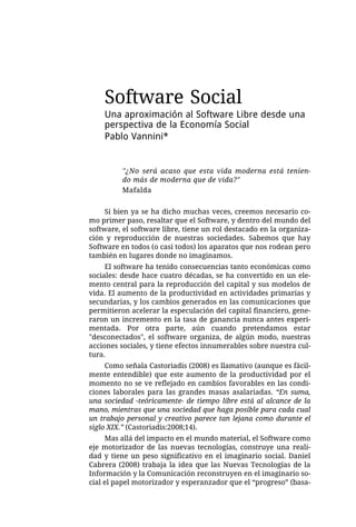Software Social
    Una aproximación al Software Libre desde una
    perspectiva de la Economía Social
    Pablo Vannini*


          "¿No será acaso que esta vida moderna está tenien-
          do más de moderna que de vida?"
          Mafalda


     Si bien ya se ha dicho muchas veces, creemos necesario co-
mo primer paso, resaltar que el Software, y dentro del mundo del
software, el software libre, tiene un rol destacado en la organiza-
ción y reproducción de nuestras sociedades. Sabemos que hay
Software en todos (o casi todos) los aparatos que nos rodean pero
también en lugares donde no imaginamos.
     El software ha tenido consecuencias tanto económicas como
sociales: desde hace cuatro décadas, se ha convertido en un ele-
mento central para la reproducción del capital y sus modelos de
vida. El aumento de la productividad en actividades primarias y
secundarias, y los cambios generados en las comunicaciones que
permitieron acelerar la especulación del capital financiero, gene-
raron un incremento en la tasa de ganancia nunca antes experi-
mentada. Por otra parte, aún cuando pretendamos estar
"desconectados", el software organiza, de algún modo, nuestras
acciones sociales, y tiene efectos innumerables sobre nuestra cul-
tura.
     Como señala Castoriadis (2008) es llamativo (aunque es fácil-
mente entendible) que este aumento de la productividad por el
momento no se ve reflejado en cambios favorables en las condi-
ciones laborales para las grandes masas asalariadas. “En suma,
una sociedad -teóricamente- de tiempo libre está al alcance de la
mano, mientras que una sociedad que haga posible para cada cual
un trabajo personal y creativo parece tan lejana como durante el
siglo XIX.” (Castoriadis:2008;14).
     Mas allá del impacto en el mundo material, el Software como
eje motorizador de las nuevas tecnologías, construye una reali-
dad y tiene un peso significativo en el imaginario social. Daniel
Cabrera (2008) trabaja la idea que las Nuevas Tecnologías de la
Información y la Comunicación reconstruyen en el imaginario so-
cial el papel motorizador y esperanzador que el “progreso” (basa-
 