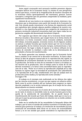 SOFTWARE SOCIAL |

     Antes seguir avanzando será necesario también presentar algunos
conceptos básicos de la Economía Social. La misma es una perspectiva
teórica que busca, a través de la resignificación de muchos conceptos de
la economía clásica (principalmente del marxismo), generar nuevos
conceptos y categorías que nos permitan comprender la realidad y prin-
cipalmente transformarla.
      Además de ser una teoría es un conjunto de actores, intereses e ins-
tituciones que se denominan como parte del mundo de la Economía So-
cial. Este mundo puede remontarse a las formas de organización social
pre capitalistas (por ejemplo algunos pueblos indígenas de nuestro con-
tinente) o a las experiencias prácticas que surgieron de resistencia a la
primera revolución industrial (resumimos bajo este tópico todas las ex-
periencias surgidas del denominado Socialismo Utópico).
     Por supuesto que dentro del campo de la Economía Social existen
diversas escuelas y discusiones, que surgen hasta en la forma misma de
denominar a la teoría: economía social, economía solidaria, economía
del trabajo, economía popular, economía moral, etc.[1] Algunos análisis
se animan a señalar Escuelas que mucho tienen que ver con la localiza-
ción geográfica de los teóricos (escuela europea, norteamericana y lati-
noamericana). Sin lugar a dudas el espacio y la cultura influyen en las
formas de entender la realidad y sobre todo en la determinación de
prioridades y formas de transformación.
     En lineas generales nos interesa rescatar que la Economía Social
busca cambiar el eje central de la discusión económica. Se busca aban-
donar la idea de progreso enmarcada en la reproducción del capital, la
posibilidad de crecimiento ilimitado sin tener en cuenta los factores de
la producción. De hecho se trata de no entender la tierra y el trabajo co-
mo factores de la producción, sino el trabajo como la razón de ser del
devenir económico y la tierra como necesidad básica para la reproduc-
ción de la vida. “Poner en el centro la reproducción ampliada de la vida
humana no supone negar la necesidad de acumulación sino subordinarla
a la reproducción de la vida, estableciendo otro tipo de unidad entre la
producción (como medio) y la reproducción (como sentido).”
(Coraggio:170)
     El trabajo es el concepto más maltratado en los últimos dos siglos
por las ciencias económicas, y es por eso que supone un esfuerzo enten-
derlo como la acción creadora del ser humano para asegurar su repro-
ducción ampliada y no la acción rutinaria que, en el mejor de los casos,
desarrollamos en nuestra sociedad.
      La Economía Social pone en el centro de la escena el trabajo huma-
no en tanto el mismo es entendido como la acción humana para la bús-
queda de la satisfacción de necesidades. No se puede buscar la
transformación del mundo por fuera del trabajo, dado que es esa la ac-
ción por la que las personas producen en relación con su medio ambien-
te y la sociedad.
     Debe ser la satisfacción de las necesidades la búsqueda última del
trabajo y por lo tanto el sentido del análisis económico es brindar herra-
mientas para potenciar el trabajo y la resolución de necesidades.[2] Esta
resolución de necesidades debe darse en un marco de sustentabilidad
futura y es en ese sentido que puede entenderse la reproducción am-


                                                                             119
 